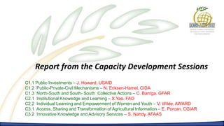 Report from the Capacity Development Sessions
C1.1 Public Investments – J. Howard, USAID
C1.2 Public-Private-Civil Mechanisms – N. Eriksen-Hamel, CIDA
C1.3 North-South and South- South Collective Actions – C. Barriga, GFAR
C2.1 Institutional Knowedge and Learning – X.Yao, FAO
C2.2 Individual Learning and Empowerment of Women and Youth – V. Wilde, AWARD
C3.1 Access, Sharing and Transformation of Agricultural Information – E. Porcari, CGIAR
C3.2 Innovative Knowledge and Advisory Services – S. Nahdy, AFAAS
 
