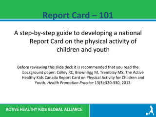 Report Card – 101 
A step-by-step guide to developing a national 
Report Card on the physical activity of 
children and youth 
Before reviewing this slide deck it is recommended that you read the 
background paper: Colley RC, Brownrigg M, Tremblay MS. The Active 
Healthy Kids Canada Report Card on Physical Activity for Children and 
Youth. Health Promotion Practice 13(3):320-330, 2012. 
 