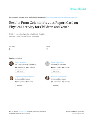 See	discussions,	stats,	and	author	profiles	for	this	publication	at:	https://www.researchgate.net/publication/268875678
Results	From	Colombia’s	2014	Report	Card	on
Physical	Activity	for	Children	and	Youth
Article		in		Journal	of	physical	activity	&	health	·	May	2014
Impact	Factor:	1.95	·	DOI:	10.1123/jpah.2014-0170	·	Source:	PubMed
CITATIONS
8
READS
75
7	authors,	including:
Olga	L	Sarmiento
Los	Andes	University	(Colombia)
137	PUBLICATIONS			2,072	CITATIONS			
SEE	PROFILE
Daniel	Dylan	Cohen
University	of	Santander
45	PUBLICATIONS			393	CITATIONS			
SEE	PROFILE
Jorge	Enrique	Correa-Bautista
Universidad	del	Rosario
90	PUBLICATIONS			67	CITATIONS			
SEE	PROFILE
Robinson	Ramírez-Vélez
Universidad	del	Rosario
246	PUBLICATIONS			483	CITATIONS			
SEE	PROFILE
All	in-text	references	underlined	in	blue	are	linked	to	publications	on	ResearchGate,
letting	you	access	and	read	them	immediately.
Available	from:	Robinson	Ramírez-Vélez
Retrieved	on:	16	June	2016
 