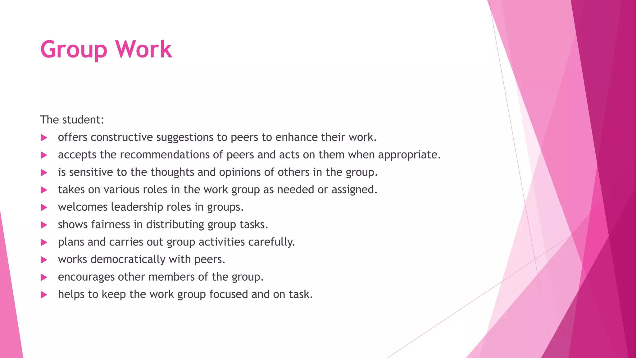Group Work
The student:
 offers constructive suggestions to peers to enhance their work.
 accepts the recommendations of peers and acts on them when appropriate.
 is sensitive to the thoughts and opinions of others in the group.
 takes on various roles in the work group as needed or assigned.
 welcomes leadership roles in groups.
 shows fairness in distributing group tasks.
 plans and carries out group activities carefully.
 works democratically with peers.
 encourages other members of the group.
 helps to keep the work group focused and on task.
 