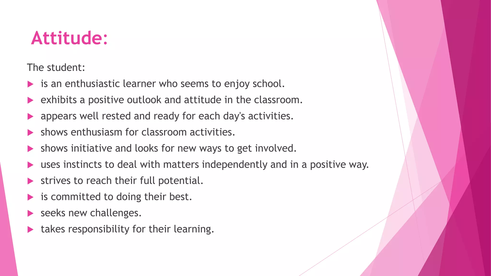 Attitude:
The student:
 is an enthusiastic learner who seems to enjoy school.
 exhibits a positive outlook and attitude in the classroom.
 appears well rested and ready for each day's activities.
 shows enthusiasm for classroom activities.
 shows initiative and looks for new ways to get involved.
 uses instincts to deal with matters independently and in a positive way.
 strives to reach their full potential.
 is committed to doing their best.
 seeks new challenges.
 takes responsibility for their learning.
 