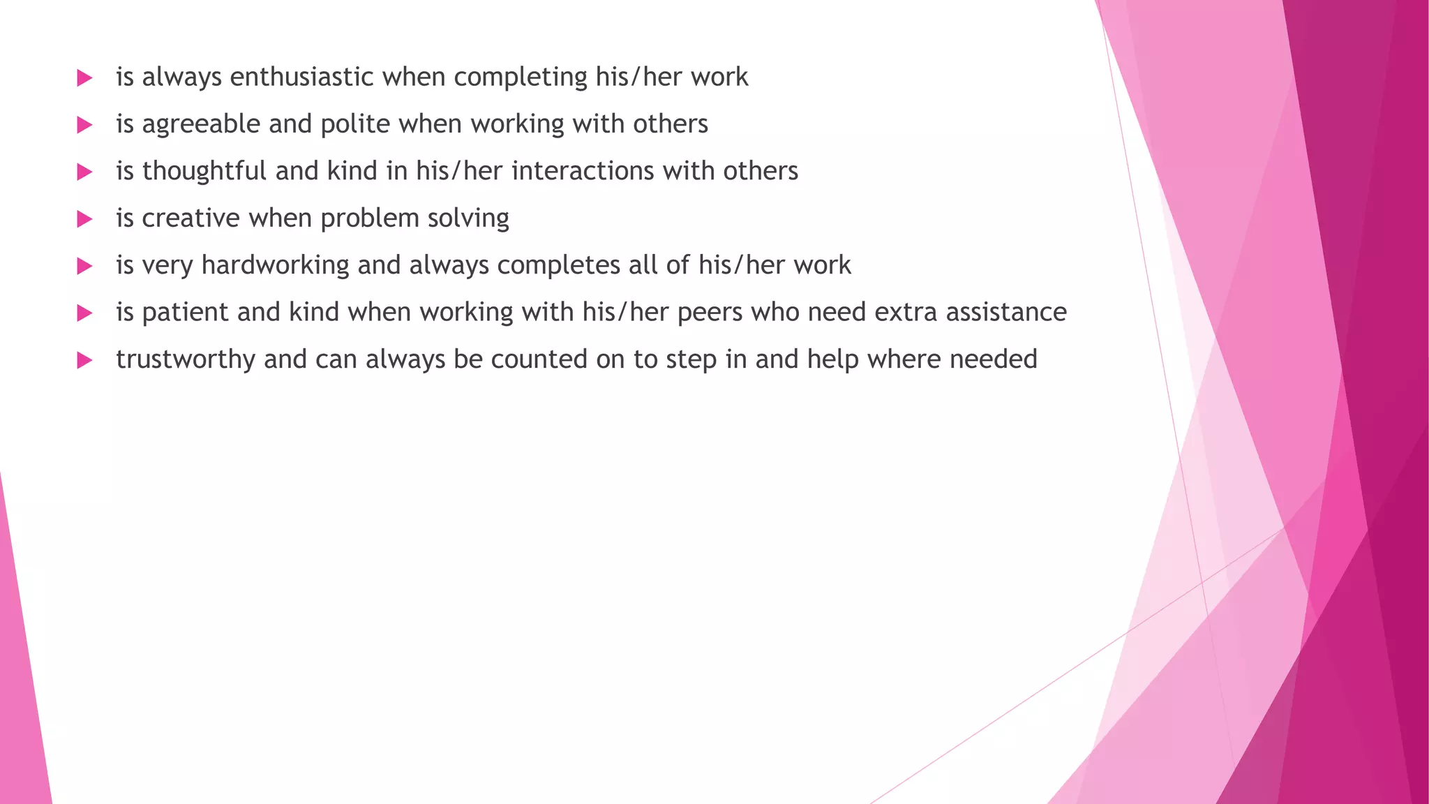  is always enthusiastic when completing his/her work
 is agreeable and polite when working with others
 is thoughtful and kind in his/her interactions with others
 is creative when problem solving
 is very hardworking and always completes all of his/her work
 is patient and kind when working with his/her peers who need extra assistance
 trustworthy and can always be counted on to step in and help where needed
 