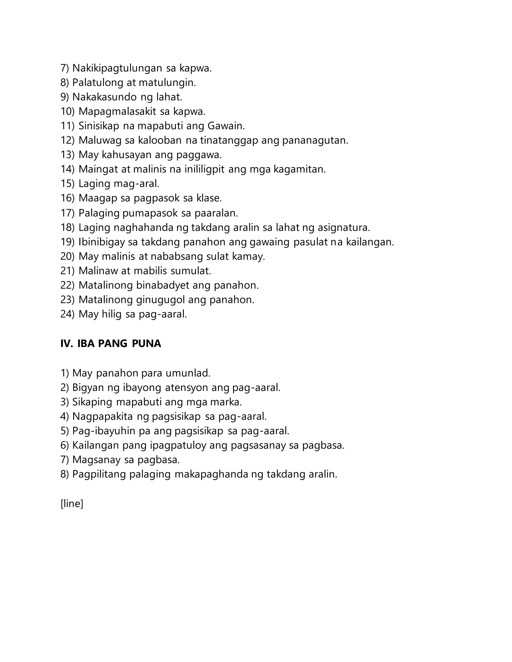 7) Nakikipagtulungan sa kapwa.
8) Palatulong at matulungin.
9) Nakakasundo ng lahat.
10) Mapagmalasakit sa kapwa.
11) Sinisikap na mapabuti ang Gawain.
12) Maluwag sa kalooban na tinatanggap ang pananagutan.
13) May kahusayan ang paggawa.
14) Maingat at malinis na inililigpit ang mga kagamitan.
15) Laging mag-aral.
16) Maagap sa pagpasok sa klase.
17) Palaging pumapasok sa paaralan.
18) Laging naghahanda ng takdang aralin sa lahat ng asignatura.
19) Ibinibigay sa takdang panahon ang gawaing pasulat na kailangan.
20) May malinis at nababsang sulat kamay.
21) Malinaw at mabilis sumulat.
22) Matalinong binabadyet ang panahon.
23) Matalinong ginugugol ang panahon.
24) May hilig sa pag-aaral.
IV. IBA PANG PUNA
1) May panahon para umunlad.
2) Bigyan ng ibayong atensyon ang pag-aaral.
3) Sikaping mapabuti ang mga marka.
4) Nagpapakita ng pagsisikap sa pag-aaral.
5) Pag-ibayuhin pa ang pagsisikap sa pag-aaral.
6) Kailangan pang ipagpatuloy ang pagsasanay sa pagbasa.
7) Magsanay sa pagbasa.
8) Pagpilitang palaging makapaghanda ng takdang aralin.
[line]
 