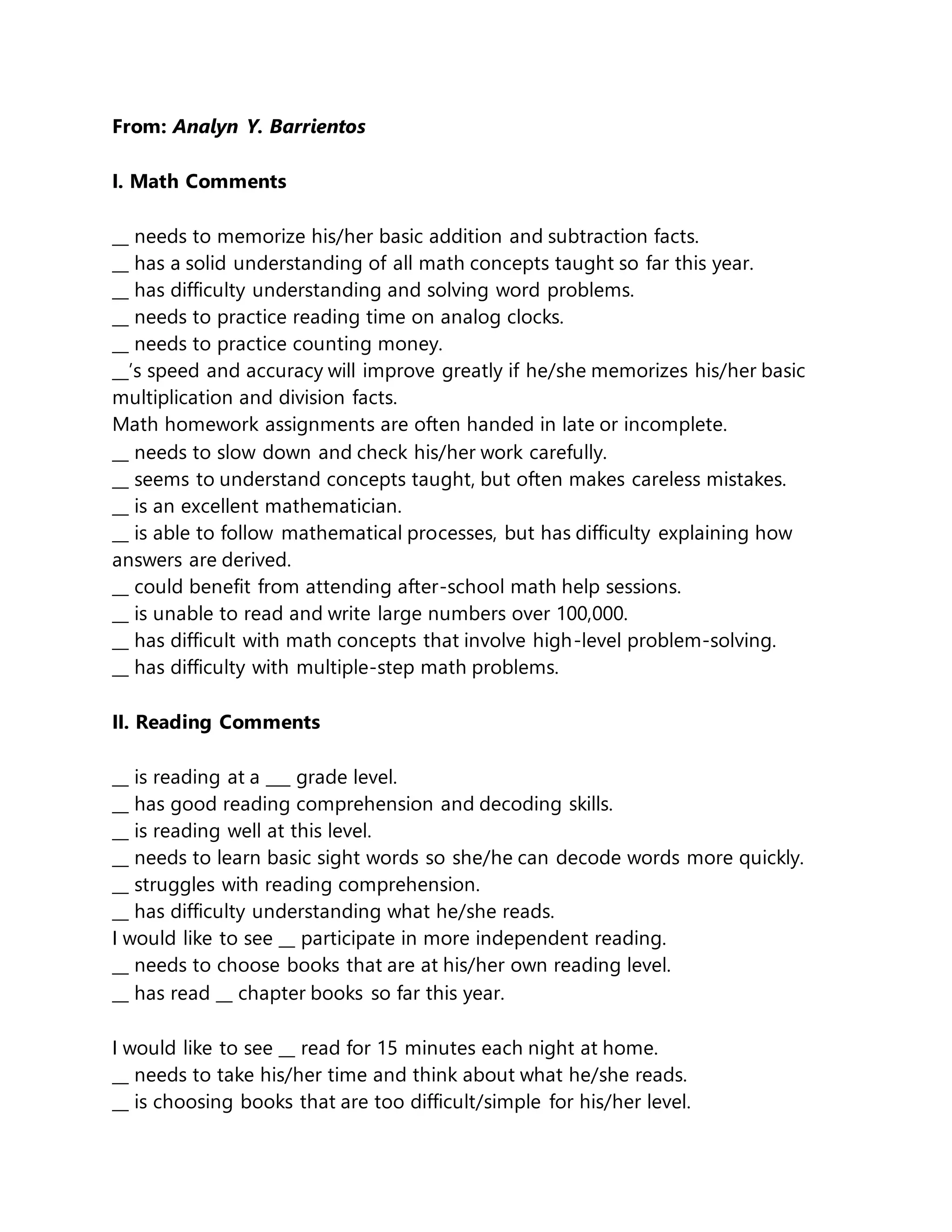 From: Analyn Y. Barrientos
I. Math Comments
__ needs to memorize his/her basic addition and subtraction facts.
__ has a solid understanding of all math concepts taught so far this year.
__ has difficulty understanding and solving word problems.
__ needs to practice reading time on analog clocks.
__ needs to practice counting money.
__’s speed and accuracy will improve greatly if he/she memorizes his/her basic
multiplication and division facts.
Math homework assignments are often handed in late or incomplete.
__ needs to slow down and check his/her work carefully.
__ seems to understand concepts taught, but often makes careless mistakes.
__ is an excellent mathematician.
__ is able to follow mathematical processes, but has difficulty explaining how
answers are derived.
__ could benefit from attending after-school math help sessions.
__ is unable to read and write large numbers over 100,000.
__ has difficult with math concepts that involve high-level problem-solving.
__ has difficulty with multiple-step math problems.
II. Reading Comments
__ is reading at a ___ grade level.
__ has good reading comprehension and decoding skills.
__ is reading well at this level.
__ needs to learn basic sight words so she/he can decode words more quickly.
__ struggles with reading comprehension.
__ has difficulty understanding what he/she reads.
I would like to see __ participate in more independent reading.
__ needs to choose books that are at his/her own reading level.
__ has read __ chapter books so far this year.
I would like to see __ read for 15 minutes each night at home.
__ needs to take his/her time and think about what he/she reads.
__ is choosing books that are too difficult/simple for his/her level.
 