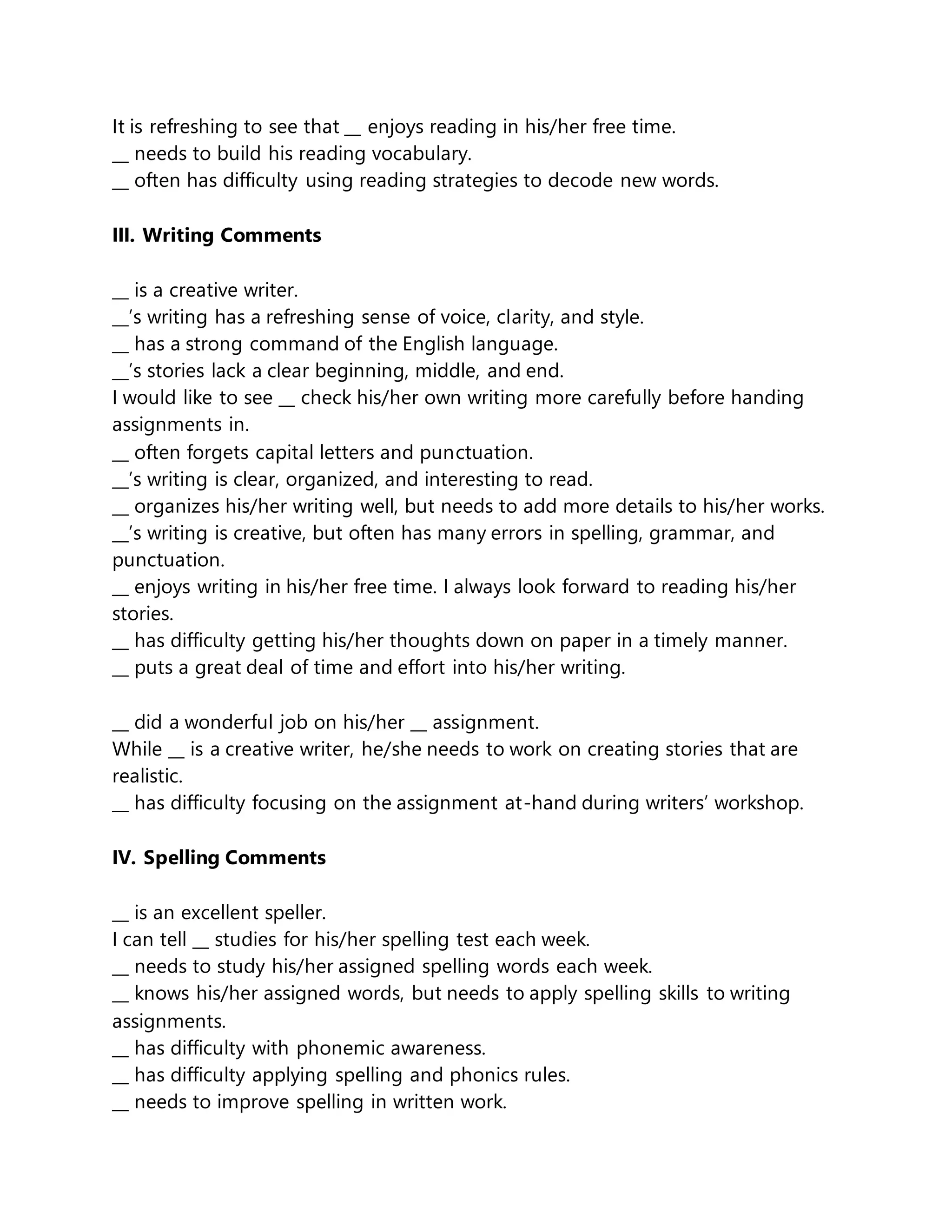 It is refreshing to see that __ enjoys reading in his/her free time.
__ needs to build his reading vocabulary.
__ often has difficulty using reading strategies to decode new words.
III. Writing Comments
__ is a creative writer.
__’s writing has a refreshing sense of voice, clarity, and style.
__ has a strong command of the English language.
__’s stories lack a clear beginning, middle, and end.
I would like to see __ check his/her own writing more carefully before handing
assignments in.
__ often forgets capital letters and punctuation.
__’s writing is clear, organized, and interesting to read.
__ organizes his/her writing well, but needs to add more details to his/her works.
__’s writing is creative, but often has many errors in spelling, grammar, and
punctuation.
__ enjoys writing in his/her free time. I always look forward to reading his/her
stories.
__ has difficulty getting his/her thoughts down on paper in a timely manner.
__ puts a great deal of time and effort into his/her writing.
__ did a wonderful job on his/her __ assignment.
While __ is a creative writer, he/she needs to work on creating stories that are
realistic.
__ has difficulty focusing on the assignment at-hand during writers’ workshop.
IV. Spelling Comments
__ is an excellent speller.
I can tell __ studies for his/her spelling test each week.
__ needs to study his/her assigned spelling words each week.
__ knows his/her assigned words, but needs to apply spelling skills to writing
assignments.
__ has difficulty with phonemic awareness.
__ has difficulty applying spelling and phonics rules.
__ needs to improve spelling in written work.
 