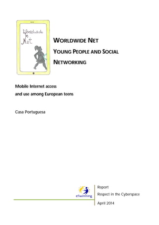 WWOORRLLDDWWIIDDEE NNEETT
YYOOUUNNGG PPEEOOPPLLEE AANNDD SSOOCCIIAALL
NNEETTWWOORRKKIINNGG
Mobile Internet access
and use among European teens
Casa Portuguesa
Report
Respect in the Cyberspace
April 2014
 
