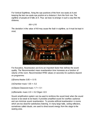 For Vertical Sightlines, fixing the eye positions of the front row seats at A and
keeping the last row seats eye position at a distance L from the front row. The
sightline of people at O falls at X. Thus we have to arrange in such a way that the
distance,
AX= L/10
The deviation in the value of AX may cause the fault in sightline, so it must be kept in
mind.
For Acoustics, Reverberation and Echo an important factor that defines the sound
quality. The Recommended mean reverberation time increases as a function of
volume of the room. Recommended RT60 values (in seconds) for auditoria depend
on programme:
(i)Drama theatre 0.85 +- 0.15
(ii)Chamber music 1.55 +- 0.2
(iii)Opera Classicist music 1.7 +- 0.1
(iv)Romantic music 2.0 +- 0.2 Organ >2.5
Sound amplification system can be used to reinforce the sound level when the sound
source is too weak to be heard. It provides amplified sound for overflow audience
and can minimize sound reverberation. To provide artificial reverberation in rooms
which are too dead for satisfactory listening. In many large halls, ceiling reflectors,
sometimes called clouds, are used to direct sound energy from the stage to the
seating area.
 