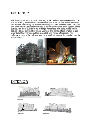 EXTERIOR
The first thing the visitors notice on arriving at the hall is its breathtaking exterior. At
first the building was decided to be made from stone but the use of steel was taken
into account considering the amount and variety of curves of the structure. The coat,
that outer surface used was corrugated of 12,500 pieces of the steel together on the
outside. The areas outside of the rectangle were made from stone. Glass surface
acts as a liaison between the various volumes. The climate of Los Angeles is quite
lower throughout the year and this accounted with the use of materials. The
reflecting surface of the Hall was later made rough because of the complain from the
surroundings.
INTERIOR
 