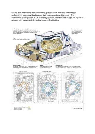On the third level is the Halls community garden which features and outdoor
performance space and landscaping that evokes southern California , The
centrepiece of the garden is Lillian Disney fountain inscribed with a rose for lily and is
covered with mosaic artfully broken pieces of delft china
 