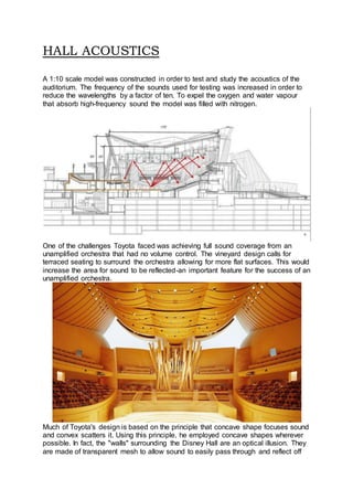 HALL ACOUSTICS
A 1:10 scale model was constructed in order to test and study the acoustics of the
auditorium. The frequency of the sounds used for testing was increased in order to
reduce the wavelengths by a factor of ten. To expel the oxygen and water vapour
that absorb high-frequency sound the model was filled with nitrogen.
One of the challenges Toyota faced was achieving full sound coverage from an
unamplified orchestra that had no volume control. The vineyard design calls for
terraced seating to surround the orchestra allowing for more flat surfaces. This would
increase the area for sound to be reflected-an important feature for the success of an
unamplified orchestra.
Much of Toyota's design is based on the principle that concave shape focuses sound
and convex scatters it. Using this principle, he employed concave shapes wherever
possible. In fact, the "walls" surrounding the Disney Hall are an optical illusion. They
are made of transparent mesh to allow sound to easily pass through and reflect off
 