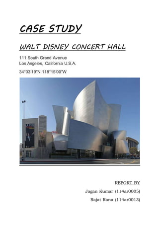 CASE STUDY
WALT DISNEY CONCERT HALL
111 South Grand Avenue
Los Angeles, California U.S.A.
34°03′19″N 118°15′00″W
REPORT BY
Jagan Kumar (114ar0005)
Rajat Rana (114ar0013)
 