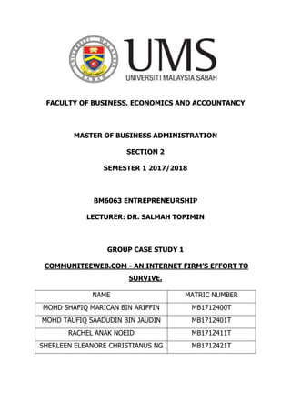 FACULTY OF BUSINESS, ECONOMICS AND ACCOUNTANCY
MASTER OF BUSINESS ADMINISTRATION
SECTION 2
SEMESTER 1 2017/2018
BM6063 ENTREPRENEURSHIP
LECTURER: DR. SALMAH TOPIMIN
GROUP CASE STUDY 1
COMMUNITEEWEB.COM - AN INTERNET FIRM’S EFFORT TO
SURVIVE.
NAME MATRIC NUMBER
MOHD SHAFIQ MARICAN BIN ARIFFIN MB1712400T
MOHD TAUFIQ SAADUDIN BIN JAUDIN MB1712401T
RACHEL ANAK NOEID MB1712411T
SHERLEEN ELEANORE CHRISTIANUS NG MB1712421T
 