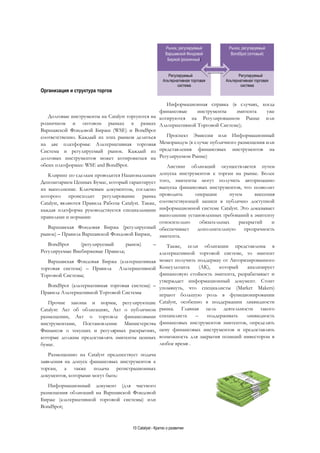 10 Catalyst - Кратко о развитии
Организация и структура торгов
Долговые инструменты на Catalyst торгуются на
розничном и оптовом рынках в рамках
Варшавской Фондовой Биржи (WSE) и BondSpot
соответственно. Каждый из этих рынков делиться
на две платформы: Альтернативная торговая
Система и регулируемый рынок. Каждый из
долговых инструментов может котироваться на
обеих платформах: WSE and BondSpot.
Клиринг по сделкам проводится Национальным
Депозитарием Ценных Бумаг, который гарантирует
их выполнение. Ключевым документом, согласно
которого происходит регулирование рынка
Catalyst, являются Правила Работы Catalyst. Также,
каждая платформа руководствуется специальными
правилами и нормами:
Варшавская Фондовая Биржа (регулируемый
рынок) – Правила Варшавской Фондовой Биржи,
BondSpot (регулируемый рынок) –
Регулируемые Внебиржевые Правила;
Варшавская Фондовая Биржа (альтернативная
торговая система) – Правила Альтернативной
Торговой Системы;
BondSpot (альтернативная торговая система) –
Правила Альтернативной Торговой Системы
Прочие законы и нормы, регулирующие
Catalyst: Акт об облигациях, Акт о публичном
размещении, Акт о торговле финансовыми
инструментами, Постановление Министерства
Финансов о текущих и регулярных раскрытиях,
которые должны предоставлять эмитенты ценных
бумаг.
Размещению на Catalyst предшествует подача
заявления на допуск финансовых инструментов к
торгам, а также подача регистрационных
документов, которыми могут быть:
Информационный документ (для частного
размещения облигаций на Варшавской Фондовой
Бирже (альтернативной торговой системы) или
BondSpot;
Информационная справка (в случаях, когда
финансовые инструменты эмитента уже
котируются на Регулированном Рынке или
Альтернативной Торговой Системе);
Проспект Эмиссии или Информационный
Меморандум (в случае публичного размещения или
представления финансовых инструментов на
Регулируемом Рынке)
Листинг облигаций осуществляется путем
допуска инструментов к торгам на рынке. Более
того, эмитенты могут получить авторизацию
выпуска финансовых инструментов, что позволит
проводить операции путем внесения
соответствующей записи в публично доступной
информационной системе Catalyst. Это доказывает
выполнение установленных требований к эмитенту
относительно обязательных раскрытий и
обеспечивает дополнительную прозрачность
эмитента.
Также, если облигации представлены в
альтернативной торговой системе, то эмитент
может получить поддержку от Авторизированного
Консультанта (АК), который анализирует
финансовую стойкость эмитента, разрабатывает и
утверждает информационный документ. Стоит
упомянуть, что специалисты (Market Makers)
играют большую роль в функционировании
Catalyst, особенно в поддержании ликвидности
рынка. Главная цель деятельности такого
специалиста – поддерживать ликвидность
финансовых инструментов эмитентов, определять
цену финансовых инструментов и предоставлять
возможность для закрытия позиций инвестором в
любое время .
Рынок, регулируемый
Варшавской Фондовой
Биржой (розничный)
Регулируемый
Альтернативная торговая
система
Рынок, регулируемый
BondSpot (оптовый)
Регулируемый
Альтернативная торговая
система
 