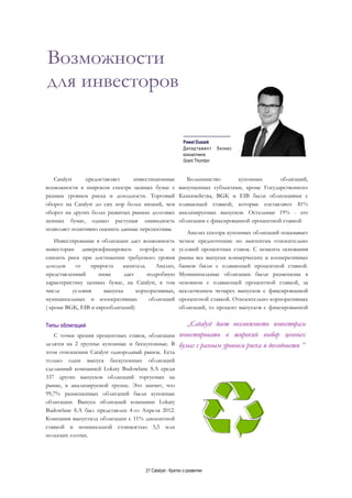 21 Catalyst - Кратко о развитии
Возможности
для инвесторов
__________________
Paweł Duszek
Департамент бизнес
консалтинга
Grant Thornton
Catalyst предоставляет инвестиционные
возможности в широком спектре ценных бумаг с
разным уровнем риска и доходности. Торговый
оборот на Catalyst до сих пор более низкий, чем
оборот на других более развитых рынках долговых
ценных бумаг, однако растущая ликвидность
позволяет позитивно оценить данные перспективы.
Инвестирование в облигации дает возможность
инвесторам диверсифицировать портфель и
снизить риск при достижении требуемого уровня
доходов от прироста капитала. Анализ,
представленный ниже дает подробную
характеристику ценных бумаг, на Catalyst, в том
числе условия выпуска корпоративных,
муниципальных и кооперативных облигаций
( кроме BGK, EIB и еврооблигаций)
Типы облигаций
С точки зрения процентных ставок, облигации
делятся на 2 группы: купонные и бескупонные. В
этом отношении Catalyst однородный рынок. Есть
только один выпуск бескупонных облигаций
сделанный компанией Lokaty Budowlane S.A среди
337 других выпусков облигаций торгуемых на
рынке, в анализируемой группе. Это значит, что
99,7% размещенных облигаций были купонные
облигации. Выпуск облигаций компании Lokaty
Budowlane S.A был представлен 4-го Апреля 2012.
Компания выпустила облигации с 11% дисконтной
ставкой и номинальной стоимостью 5,5 млн
польских злотых.
Большинство купонных облигаций,
выпущенных субъектами, кроме Государственного
Казначейства, BGK и EIB были облигациями с
плавающей ставкой, которые составляют 81%
анализируемых выпусков. Остальные 19% - это
облигации с фиксированной процентной ставкой
Анализ сектора купонных облигаций показывает
четкое предпочтение по эмитентам относительно
условий процентных ставок. С момента основания
рынка все выпуски коммерческих и кооперативных
банков были с плавающей процентной ставкой.
Муниципальные облигации были размещены в
основном с плавающей процентной ставкой, за
исключением четырех выпусков с фиксированной
процентной ставкой. Относительно корпоративных
облигаций, то процент выпусков с фиксированной
„Catalyst дает возможность инвесторам
инвестировать в широкий выбор ценных
бумаг с разным уровнем риска и доходности ”
 
