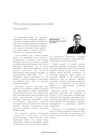 3 Catalyst - Кратко о развитии
Облигации раскрыли свой
потенциал
__________________________
Damian Atroszczak
Business advisory department
Grant Thornton
В повседневной работе над выпуском
облигаций мы часто сталкиваемся с вопросами
о рыночных стандартах выпуска облигаций. В
виду этого, мы следуем рыночным тенденциям
и решениям для такого типа проектов. Данный
отчет подводит итоги накопленных знаний и
дает важные советы не только для будущих
эмитентов, но и для будущих инвесторов.
Стоит упомянуть, что с момента создания
рынка, т.е. на протяжении трех последних лет,
корпоративные облигации стали важным
источником капитала для большого количества
компаний, которые имеют ограниченный доступ к
банковскому кредитованию или не желают
полагаться на одного бизнес партнера. Согласно
данным статистики, 31% эмитентов
воспользовались привлеченными средствами для
финансирования инвестиций, 17% - для
поддержания текущей деятельности. В то же
время, 8% эмитентов размещали ценные бумаги
для покрытия долга, часто для продления
предыдущих выпусков.
Облигации открыли инвесторам свой
потенциал более высокими уровнями доходности,
чем инвестирование во многие корпоративные
ценные бумаги. Но все же, не все ценные бумаги
дают инвесторам равный инвестиционный доход.
Самые привлекательные облигации были
выпущены компаниями финансового сектора
(коллекторские учреждения), привлекая
инвесторов ставкой доходности 11.43%. при этом,
наиболее надежные коммерческие банки
предлагали среднюю годовую доходность
размером в 8.05%
Как показывает практика, большинство
в ы п у щ е н н ы х о б л и г а ц и й я в л я ю т с я
необеспеченными обязательствами (69%
выпущенных). Кроме того, ценные бумаги,
обеспеченные активами не гарантировали лучшие
условия выпуска для эмитентов. Таким образом,
для большинства обеспеченных облигаций,
расширение ответственности для кредиторов было
необходимым условием успеха выпуска.
Главной задачей для Catalyst является
повышение ликвидности котируемых облигаций.
В настоящее время объём торгов для большинства
эмитентов оставляет желать лучшего. Главная
причина низкой рыночной ликвидности -это
плавающая процентная ставка, обычно на
основании WIBOR 6 мес. Перемещение
процентного риска на эмитентов удерживает
инвесторов от продажи облигаций на вторичном
рынке. Это не удивительно, так как процент
дефолтов по корпоративным облигациям
колеблется около 0,23%.
Результаты анализа успеха первичного
размещения облигаций тоже интересные. В
среднем, до 90% выпущенных корпоративных
облигаций были выкуплены инвесторами. Спрос
на выпуски, проводимые большинством банков и
органов местной власти, как правило, превышает
запланированное к размещению количество
ценных бумаг.
Учитывая то, что приобретение облигаций
влечет за собой долгосрочные отношения между
эмитентом и инвестором, мы представляем этот
Отчет, чтобы поделиться своими знаниями и
опытом.
____________________
Damian Atroszczak
Департамент бизнес консалтинга
Grant Thornton
 