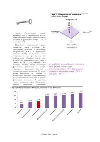 33 Catalyst - Кратко о развитии
График 42. Специфические типы доли эмитента
необеспеченных облигаций
Анализ обеспеченности эмиссий
показывает, что в промышленном секторе
необеспеченными были 61% серий облигаций
компаний, в финансовом секторе - 72%, в
сфере услуг - 57%.
Подробный сравнительный анализ
процентных ставок показывает, что
обеспеченные облигации с несколькими
инструментами (8,94%) и «финансовой
блокадой» (9,45%) имели самые низкие
процентные ставки. Примечательно, что
необеспеченные облигации имели лишь
немного более высокую процентную ставку, в
среднем до 9,63%. Это показывает, что
некоторые эмитенты имеют достаточную
финансовую устойчивость и доверие
инвесторов в размещении облигаций с
относительно низким процентом. Все другие
формы обеспечения не приводят к
значительному снижению стоимости капитала
или устанавливаются компаниями со слабым
финансовым состоянием. В результате,
средняя процентная ставка обеспеченных
эмиссий, проведенных компаниями,
График 43. Процентная ставка облигаций в зависимости от типа обеспечения
„Анализ обеспеченности эмиссий показывает,
что в промышленном секторе
необеспеченными были 61% серий облигаций
компаний, в финансовом секторе - 72%, в
сфере услуг - 57%”
 