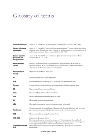 41 Catalyst - Кратко о развитии
Glossary of terms
Закон об облигациях Закон от 29 Июня 1995 об облигациях (Книга законов 1995 года, №83, 420)
Закон о публичном
размещении
Закон от 29 Июля 2005 года о публичном размещении, Условия контролирующие
представление финансовых инструментов на организованную торговую систему и
публичные компании (Книга законов 2005 №184, 1539)
Закон о торговли
финансовыми
инструментами
Закон от 29 Июля 2005 года о торговли финансовыми инструментами (Книга
законов 2005 № 183, 1538)
Анализируемая
группа
Выпуски муниципальных, кооперативных и корпоративных облигаций( не
включая выпуски BGK, EIB и евробондов), относящийся к «Возможностям для
Эмитентов» и «Возможностям для Инвесторов»
Анализируемый
период
Период с 30.09.2009 по 28.09.2012
BIS Банк международного урегулирования
BGK Bank Gospodarstwa Krajowego S.A., польский государственный банк
Company В данном отчете любой эмитент корпоративных облигаций, кроме банка
EIB Европейский Инвестиционный Банк
FESE Федерация Европейских Фондовых Бирж
FSA Польская комиссия по финансовому надзору
IPO Публичное первичное размещение
LGU Местный орган власти, эмитент муниципальных облигаций
NewConnect
Организованный фондовый рынок Варшавской Фондовой Биржи, действует вне
регулированного рынка в форме альтернативной торговой системы
NDS Национальный депозитарий ценных бумаг
WSE, ВФБ Варшавская фондовая биржа
Основная площадка
WSE
Регулируемый рынок, который подчиняется FSA и указанный Европейской
Комиссией как регулируемый рынок. Предметом торгов являются акции, права на
акции, преимущественные права, инвестиционные сертификаты,
структурированные продукты и другие деривативы: форвардные контракты,
опционы и т.д.
 