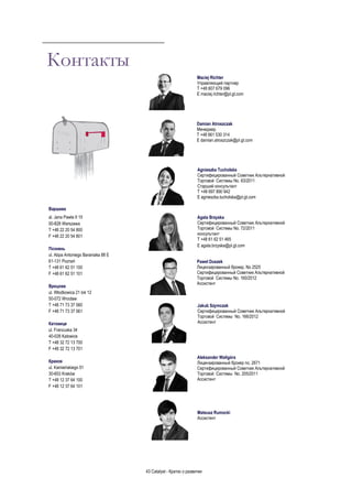 43 Catalyst - Кратко о развитии
Контакты
Варшава
al. Jana Pawła II 15
00-828 Warszawa
T +48 22 20 54 800
F +48 22 20 54 801
Познань
ul. Abpa Antoniego Baraniaka 88 E
61-131 Poznań
T +48 61 62 51 100
F +48 61 62 51 101
Вроцлав
ul. Włodkowica 21 lok 12
50-072 Wrocław
T +48 71 73 37 560
F +48 71 73 37 561
Катовице
ul. Francuska 34
40-028 Katowice
T +48 32 72 13 700
F +48 32 72 13 701
Краков
ul. Kamieńskiego 51
30-653 Kraków
T +48 12 37 64 100
F +48 12 37 64 101
Damian Atroszczak
Менеджер
T +48 661 530 314
E damian.atroszczak@pl.gt.com
Maciej Richter
Управляющий партнер
T +48 607 679 096
E maciej.richter@pl.gt.com
Agnieszka Tucholska
Сертифицированный Советник Альтернативной
Торговой Системы No. 63/2011
Старший консультант
T +48 697 890 942
E agnieszka.tucholska@pl.gt.com
Agata Brzyska
Сертифицированный Советник Альтернативной
Торговой Системы No. 72/2011
консультант
T +48 61 62 51 465
E agata.brzyska@pl.gt.com
Paweł Duszek
Лицензированный брокер, No 2525
Сертифицированный Советник Альтернативной
Торговой Системы No. 160/2012
Ассистент
Jakub Szymczak
Сертифицированный Советник Альтернативной
Торговой Системы No. 166/2012
Ассистент
Aleksander Waligóra
Лицензированный брокер no. 2671
Сертифицированный Советник Альтернативной
Торговой Системы No. 205/2011
Ассистент
Mateusz Rumocki
Ассистент
 