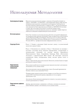 5 Catalyst - Кратко о развитии
Используемая Методология
Анализируемый период Предметом анализа являются данные о выпусках облигаций на Catalyst за
период с 30.09.2009 г. по 28.09.2012 г. (анализируемый период). При анализе
индивидуальных выпусков, основанном на дате выпуска, такой анализ не
включает выпуски, произошедшие в 3 квартале 2012 г., так как большинство
этих выпусков не были представлены на Catalyst до 28.09.2012. В отдельных
случаях, при отсутствии достаточного количества данных в виду
ограниченного количества выпусков, анализ не охватывает первые кварталы
периода во избежание искривления результатов анализа
Источники данных
Отчет был основан на детальном анализе публично доступной информации
об индивидуальных выпусках облигаций. Также, авторы Отчета использовали
данные Варшавской Фондовой Биржи, Национального Судебного Реестра,
Национального Банка Польши, Центрального Статистического Управления
Польши (ЦСУ) и профессиональных информационных агентств.
Структура Отчета Раздел 1: Развитие и организация Catalyst включает оценку и количественный
анализ всего рынка Catalyst.
Раздел 2. Возможности для эмитентов и Раздел 3 Возможности для инвесторов –
включают детальный анализ выпусков корпоративных, кооперативных и
муниципальных облигаций, не включая выпуски Европейского
Инвестиционного Банка, Gospodarstwa Krajowego Bank, обеспеченных
облигаций и Еврооблигаций PKO Finance AB. Категории эмитентов:
коммерческие банки, кооперативные банки, местные органы власти и
компании.
Раздел 2 представляет результаты анализа Эмитентов, ценные бумаги которых
размещены на рынке Catalyst
Представление
статистической
информации
Последовательный анализ индивидуальных выпусков включает даты выпуска
облигаций, если не указано иначе.
Для сопоставления и анализа процентных ставок облигаций принимаются
базовые ставки на дату написания Отчета
Поквартальные показатели роста цен на товары и услуги были получены из
данных ЦСУ, базой является уровень инфляции за тот же период
предыдущего года.
Для анализа объема выпусков принимается стоимость отдельного выпуска с
момента размещения на Catalyst..
Представление графиков
и таблиц
Данные, представленные в диаграммах и таблицах, основаны на изучении
Grant Thornton данных с источников, если не указано иначе.
.
 