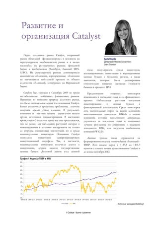 6 Catalyst - Кратко о развитии
Развитие и
организация Catalyst
Перед созданием рынка Catalyst, вторичный
рынок облигаций функционировал в основном на
нерегулируемом межбанковском рынке и в малых
масштабах на регулируемых рынках: фондовой
бирже и внебиржевом (BondSpot, бывший MTS-
CeTO). На регулируемых рынках доминировали
казначейские облигации, корпоративные облигации
же насчитывали небольшой процент от общего
количества облигаций, котируемых на Варшавской
бирже.
Catalyst был основан в Сентябре 2009 во время
нестабильности глобальных финансовых рынков.
Принимая во внимания природу долгового рынка,
это было оптимальное время для основания Catalyst.
Банки ужесточили кредитные требования, поэтому
получить кредит стало сложнее. В результате,
компании и местные органы управления искали
другие источники финансирования. В настоящее
время, спустя 3 года этот тренд все еще продолжается,
тем не менее, мы наблюдаем растущий интерес в
инвестировании в долговые инструменты не только
со стороны финансовых институций, но и среди
индивидуальных инвесторов. Основание Catalyst
позволило инвесторам диверсифицировать
инвестиционный портфель. Так, в частности,
индивидуальные инвесторы получили доступ к
инвестициям, другим нежели государственные
ценные бумаги. Долговой рынок стал ценной
свою популярность среди инвесторов,
ассоциировавших инвестиции в корпоративные
ценные бумаги с большим риском, а также
эмитентов, которые были разочарованы
относительно низкими оценками стоимости
бизнеса в процессе IPO.
Предпочтения опытных инвесторов
изменились в последние годы из-за финансового
кризиса. Наблюдается растущая тенденция
инвестирования в ценные бумаги с
фиксированной доходностью. Среди инвесторов
есть значительный спрос на акции компаний,
выплачивающих дивиденды. WIGdiv – индекс
компаний, которые выплачивают дивиденды,
улучшился за последние годы и показывает
лучшие результаты по сравнению с индексом
доходности WIG, или индексом наибольших
компаний WIG20.
Данные тренды также отражаются на
формировании индекса казначейских облигаций -
TBSP. Этот индекс вырос с 1137,8 до 1401,7
пунктов с самого начала существования Catalyst и
до конца сентября 2012.
График 1 Индексы TBSP и WIG
Источник: www.gpwinfostrefa.pl
____________________________
Agata Brzyska
Департамент бизнес консалтинга
Grant Thornton
 