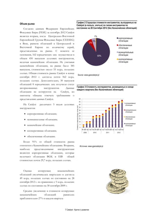 7 Catalyst - Кратко о развитии
Объем рынка
Согласно данным Федерации Европейских
Фондовых Бирж (FESE) за сентябрь 2012 Catalyst
является вторым, после Центрально-Восточной
Европейской Группы Фондовых Бирж (CEESEG)
в Вене, рынком облигаций в Центральной и
Восточной Европе по количеству серий,
представленных на рынке. С момента ее
основания, 162 юридических лиц осуществили в
общем 450 выпусков долговых инструментов,
включая казначейские облигации. Не учитывая
казначейские облигации, на рынке было 385
выпусков, стоимостью около 55 млрд. польских
злотых. Общая стоимость рынка Catalyst в конце
сентября 2012 г. достигла почти 562 млрд.
польских злотых. Дополнительно, 30 выпусков
облигаций 8 юридических лиц получили статус
авторизованных инструментов. Данные
облигации не котируются на Catalyst, но
эмитенты обязаны отвечать требованиям о
представлении данных Catalyst.
На Catalyst различают 5 видов долговых
инструментов:
 корпоративные облигации;
 муниципальные облигации;
 казначейские облигации;
 кооперативные облигации;
 обеспеченные облигации.
Более 91% от общей стоимости рынка
относится к Казначейским облигациям. Вторыми,
наиболее представленными инструментами
являются корпоративные облигации, которые
включают облигации BGK и EIB общей
стоимостью почти 29,7 млрд. польских злотых.
Оценка котируемых неказначейских
облигаций увеличивалась квартально и достигла
49 млрд. польских злотых по состоянию на 28
сентября 2012 г. по сравнению с 5 млрд. польских
злотых по состоянию на 30 сентября 2009 г.
Среднее увеличение в стоимости котируемых
неказначейских облигаций равнялось
приблизительно 27% в каждом квартале
График 2 Струкутра стоимости инстументов, выпущенных на
Catalyst (в польск. злотых) по типам инстументов по
состоянию на 28 Сентября 2012 (без Казначейских облигаций)
График 3 Стоимость инструментов, размещенных в конце
каждого квартала (без Казначейских облигаций)
Source: www.gpwcatalyst.pl
Источник: www.gpwcatalyst.pl
 