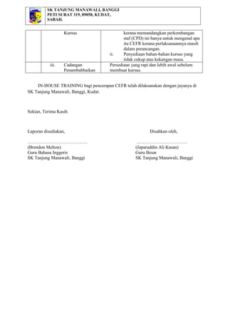 SK TANJUNG MANAWALI, BANGGI
PETI SURAT 319, 89058, KUDAT,
SABAH.
Kursus kerana memandangkan perkembangan
staf (CPD) ini hanya untuk mengenal apa
itu CEFR kerana perlaksanaannya masih
dalam perancangan.
ii. Penyediaan bahan-bahan kursus yang
tidak cukup atas kekangan masa.
iii. Cadangan
Penambahbaikan
Persediaan yang rapi dan lebih awal sebelum
membuat kursus.
IN-HOUSE TRAINING bagi pencerapan CEFR telah dilaksanakan dengan jayanya di
SK Tanjung Manawali, Banggi, Kudat.
Sekian, Terima Kasih
Laporan disediakan, Disahkan oleh,
………………………………… ……………………………
(Brendon Melton) (Japaruddin Ali Kasan)
Guru Bahasa Inggeris Guru Besar
SK Tanjung Manawali, Banggi SK Tanjung Manawali, Banggi
 
