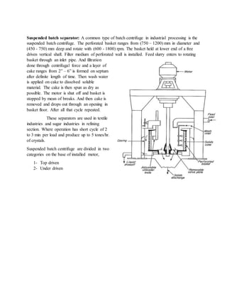 Suspended batch separator: A common type of batch centrifuge in industrial processing is the
suspended batch centrifuge. The perforated basket ranges from (750 – 1200) mm in diameter and
(450 - 750) mm deep and rotate with (600 - 1800) rpm. The basket held at lower end of a free
driven vertical shaft. Filter medium of perforated wall is installed. Feed slurry enters to rotating
basket through an inlet pipe. And filtration
done through centrifugal force and a layer of
cake ranges from 2” – 6” is formed on septum
after definite length of time. Then wash water
is applied on cake to dissolved soluble
material. The cake is then spun as dry as
possible. The motor is shut off and basket is
stopped by mean of breaks. And then cake is
removed and drops out through an opening in
basket floor. After all that cycle repeated.
These separators are used in textile
industries and sugar industries in refining
section. Where operation has short cycle of 2
to 3 min per load and produce up to 5 tones/hr.
of crystals.
Suspended batch centrifuge are divided in two
categories on the base of installed motor,
1- Top driven
2- Under driven
 