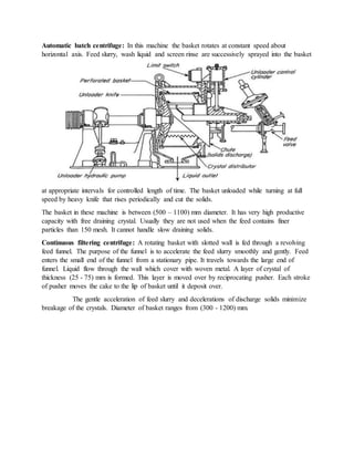 Automatic batch centrifuge: In this machine the basket rotates at constant speed about
horizontal axis. Feed slurry, wash liquid and screen rinse are successively sprayed into the basket
at appropriate intervals for controlled length of time. The basket unloaded while turning at full
speed by heavy knife that rises periodically and cut the solids.
The basket in these machine is between (500 – 1100) mm diameter. It has very high productive
capacity with free draining crystal. Usually they are not used when the feed contains finer
particles than 150 mesh. It cannot handle slow draining solids.
Continuous filtering centrifuge: A rotating basket with slotted wall is fed through a revolving
feed funnel. The purpose of the funnel is to accelerate the feed slurry smoothly and gently. Feed
enters the small end of the funnel from a stationary pipe. It travels towards the large end of
funnel. Liquid flow through the wall which cover with woven metal. A layer of crystal of
thickness (25 - 75) mm is formed. This layer is moved over by reciprocating pusher. Each stroke
of pusher moves the cake to the lip of basket until it deposit over.
The gentle acceleration of feed slurry and decelerations of discharge solids minimize
breakage of the crystals. Diameter of basket ranges from (300 - 1200) mm.
 
