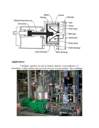 Applications:
Centrifugal separators are used in chemical industries in the purification of
intermediate or final products and even in the recovery of waste products. These centrifugal
 