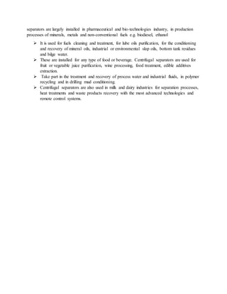 separators are largely installed in pharmaceutical and bio-technologies industry, in production
processes of minerals, metals and non-conventional fuels e.g. biodiesel, ethanol
 It is used for fuels cleaning and treatment, for lube oils purification, for the conditioning
and recovery of mineral oils, industrial or environmental slop oils, bottom tank residues
and bilge water.
 These are installed for any type of food or beverage. Centrifugal separators are used for
fruit or vegetable juice purification, wine processing, food treatment, edible additives
extraction.
 Take part in the treatment and recovery of process water and industrial fluids, in polymer
recycling and in drilling mud conditioning.
 Centrifugal separators are also used in milk and dairy industries for separation processes,
heat treatments and waste products recovery with the most advanced technologies and
remote control systems.
 