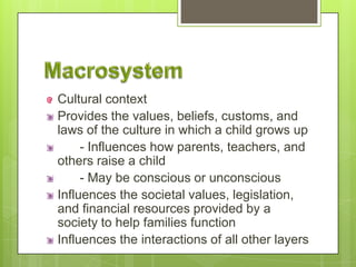Cultural context
Provides the values, beliefs, customs, and
laws of the culture in which a child grows up
- Influences how parents, teachers, and
others raise a child
- May be conscious or unconscious
Influences the societal values, legislation,
and financial resources provided by a
society to help families function
Influences the interactions of all other layers
 