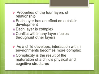 Properties of the four layers of
relationship
Each layer has an effect on a child’s
development
Each layer is complex
Conflict within any layer ripples
throughout other layers
As a child develops, interaction within
environments becomes more complex
Complexity is the result of the
maturation of a child’s physical and
cognitive structures
 