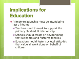 Primary relationship must be intended to
last a lifetime
Teachers need to work to support the
primary child-adult relationship
Schools should create an environment
that welcomes and nurtures families
Education should foster societal attitudes
that value all work done on behalf of
children
 