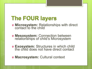 Microsystem: Relationships with direct
contact to the child
Mesosystem: Connection between
relationships of child’s Microsystem
Exosystem: Structures in which child
the child does not have direct contact
Macrosystem: Cultural context
 