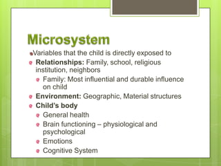 Variables that the child is directly exposed to
Relationships: Family, school, religious
institution, neighbors
Family: Most influential and durable influence
on child
Environment: Geographic, Material structures
Child’s body
General health
Brain functioning – physiological and
psychological
Emotions
Cognitive System
 