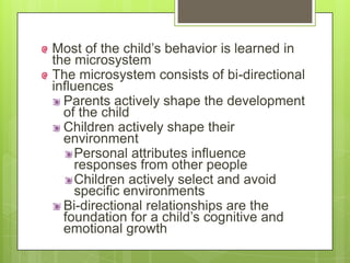 Most of the child’s behavior is learned in
the microsystem
The microsystem consists of bi-directional
influences
Parents actively shape the development
of the child
Children actively shape their
environment
Personal attributes influence
responses from other people
Children actively select and avoid
specific environments
Bi-directional relationships are the
foundation for a child’s cognitive and
emotional growth
 