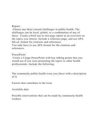 Report:
Choose any three current challenges in public health. The
challenges can be local, global, or a combination of any of
these. Create a brief one to two page report as an overview on
the topics you choose. Include a reference page, and use APA
6th ed. format for citations and references.
You only have to use APA format for the citations and
references.
PowerPoint:
Create a 5 page PowerPoint with key talking points that you
would use if you were presenting the topics to other health
professionals. Include the following:
The community public health issue you chose with a description
of it
Factors that contribute to the issue
Available data
Possible interventions that can be made by community health
workers
 