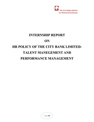 Page-84
THE CITY BANK LIMITED
For Relationship Banking
INTERNSHIP REPORTINTERNSHIP REPORT
ONON
HR POLICY OF THE CITY BANK LIMITED-HR POLICY OF THE CITY BANK LIMITED-
TALENT MANEGEMENT ANDTALENT MANEGEMENT AND
PERFORMANCE MANAGEMENTPERFORMANCE MANAGEMENT
 