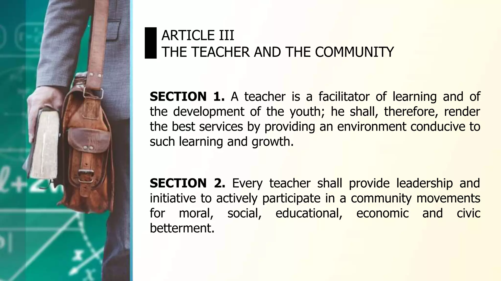 SECTION 1. A teacher is a facilitator of learning and of
the development of the youth; he shall, therefore, render
the best services by providing an environment conducive to
such learning and growth.
ARTICLE III
THE TEACHER AND THE COMMUNITY
SECTION 2. Every teacher shall provide leadership and
initiative to actively participate in a community movements
for moral, social, educational, economic and civic
betterment.
 
