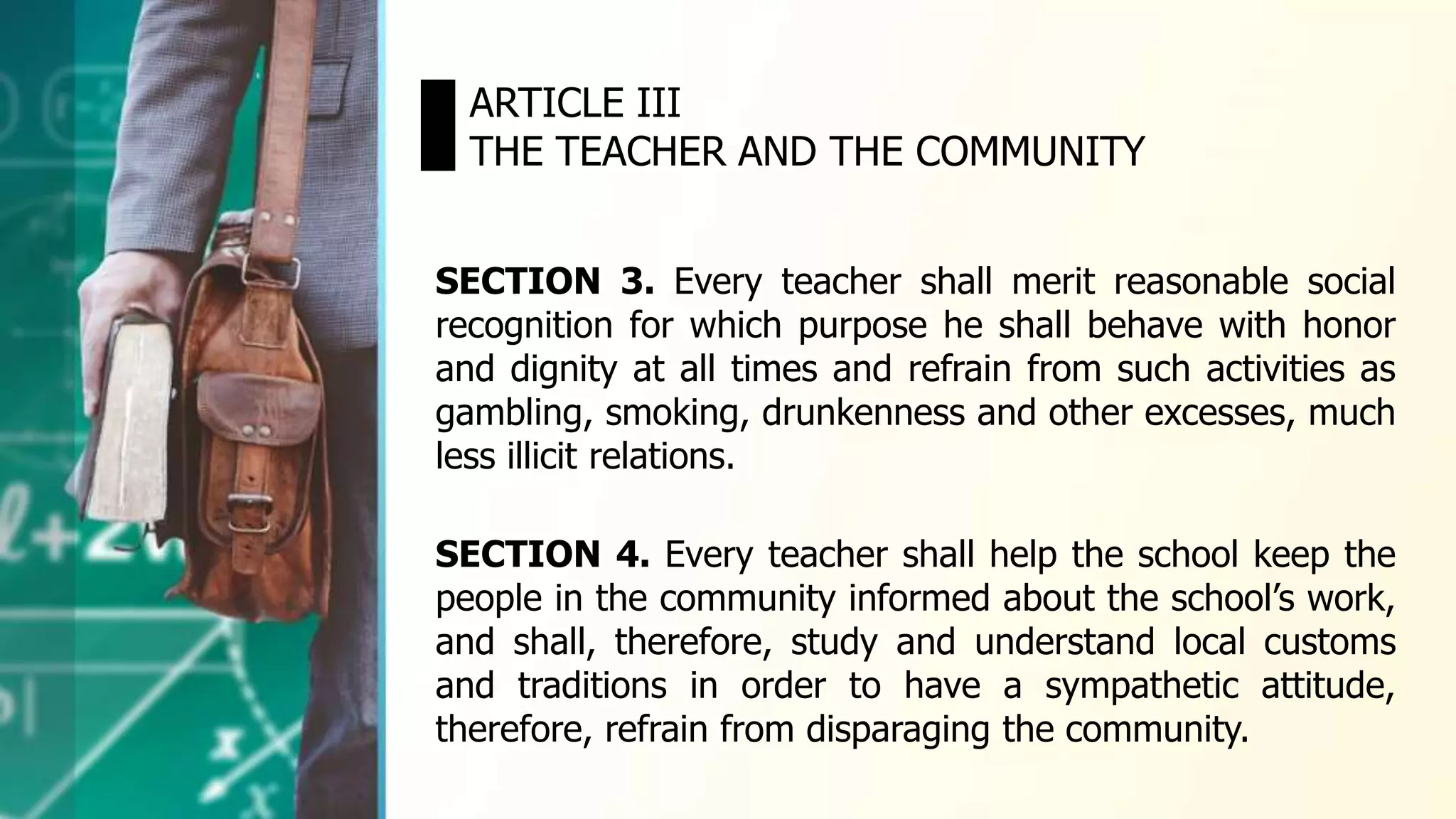 SECTION 3. Every teacher shall merit reasonable social
recognition for which purpose he shall behave with honor
and dignity at all times and refrain from such activities as
gambling, smoking, drunkenness and other excesses, much
less illicit relations.
ARTICLE III
THE TEACHER AND THE COMMUNITY
SECTION 4. Every teacher shall help the school keep the
people in the community informed about the school’s work,
and shall, therefore, study and understand local customs
and traditions in order to have a sympathetic attitude,
therefore, refrain from disparaging the community.
 