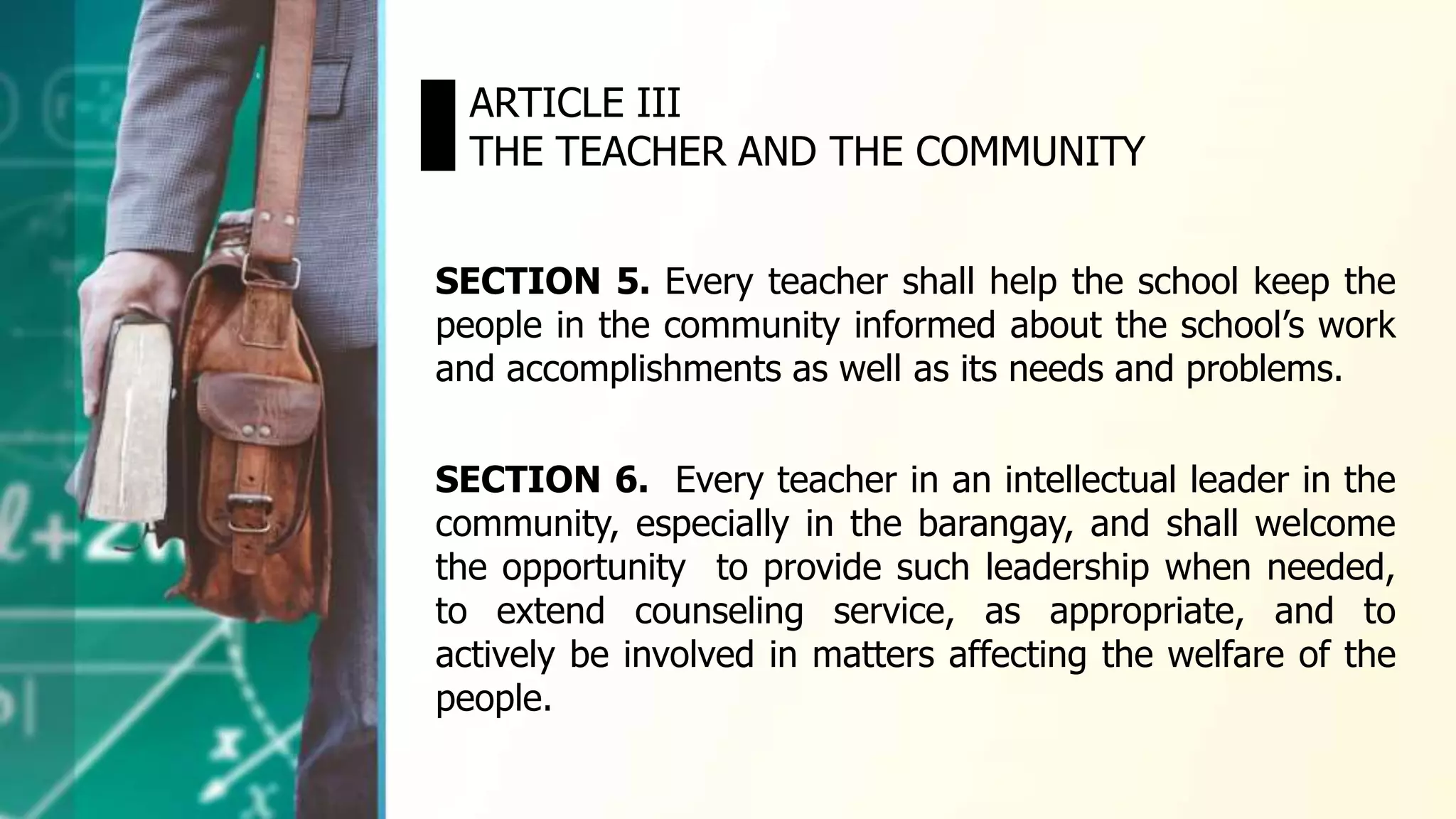SECTION 5. Every teacher shall help the school keep the
people in the community informed about the school’s work
and accomplishments as well as its needs and problems.
ARTICLE III
THE TEACHER AND THE COMMUNITY
SECTION 6. Every teacher in an intellectual leader in the
community, especially in the barangay, and shall welcome
the opportunity to provide such leadership when needed,
to extend counseling service, as appropriate, and to
actively be involved in matters affecting the welfare of the
people.
 