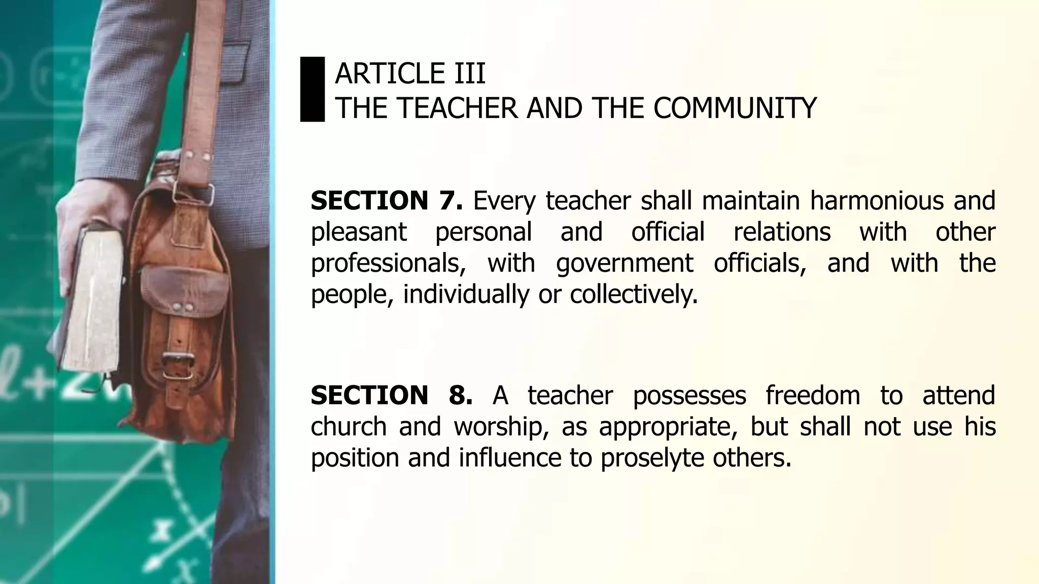 SECTION 7. Every teacher shall maintain harmonious and
pleasant personal and official relations with other
professionals, with government officials, and with the
people, individually or collectively.
ARTICLE III
THE TEACHER AND THE COMMUNITY
SECTION 8. A teacher possesses freedom to attend
church and worship, as appropriate, but shall not use his
position and influence to proselyte others.
 