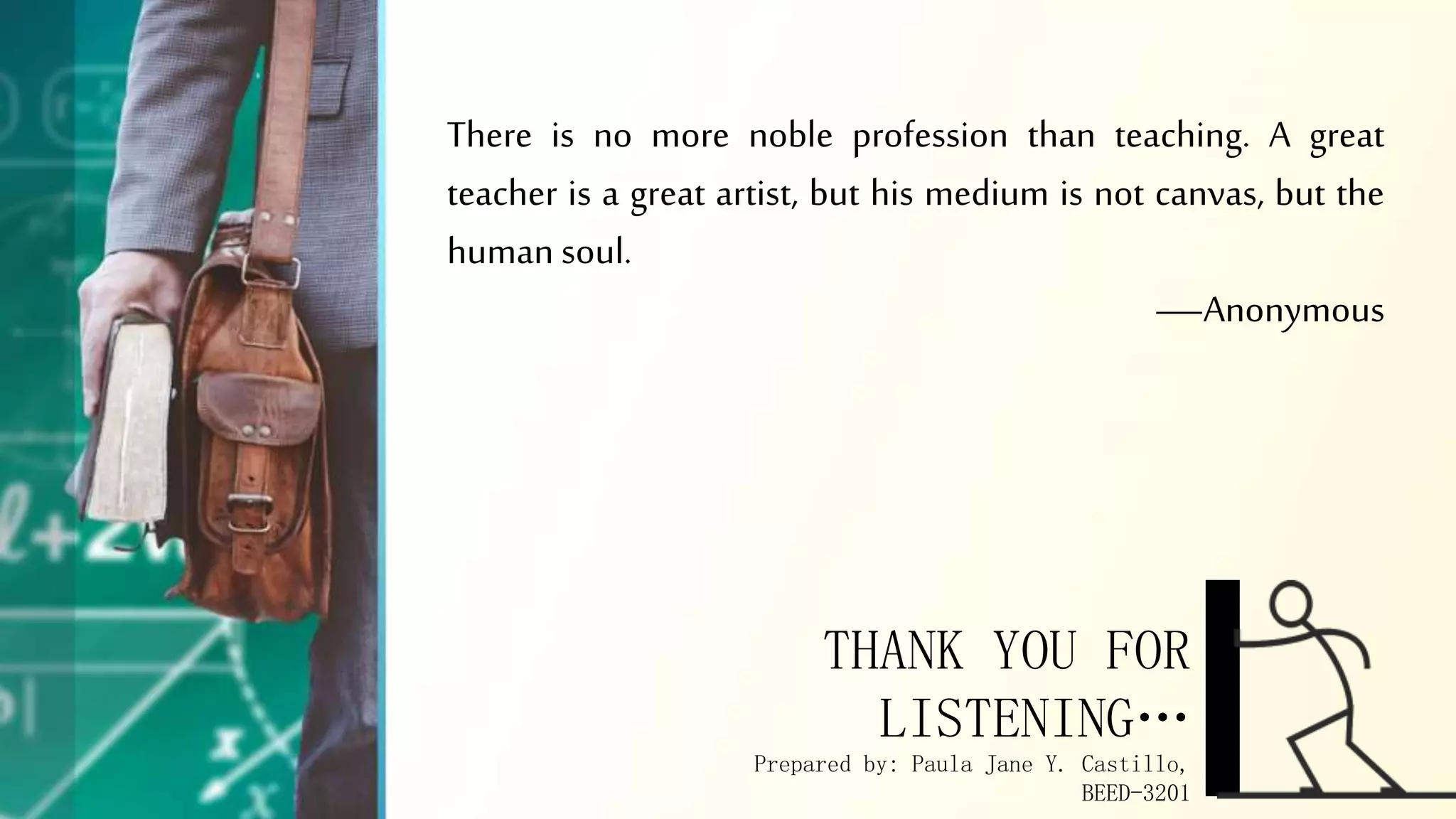 There is no more noble profession than teaching. A great
teacher is a great artist, but his medium is not canvas, but the
human soul.
—Anonymous
THANK YOU FOR
LISTENING…
Prepared by: Paula Jane Y. Castillo,
BEED-3201
 