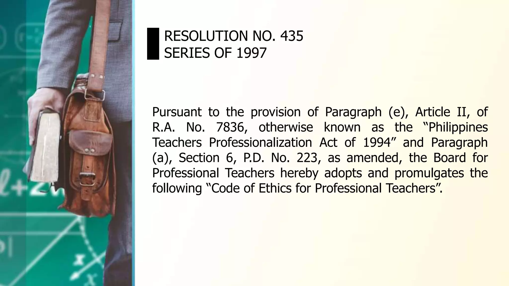 RESOLUTION NO. 435
SERIES OF 1997
Pursuant to the provision of Paragraph (e), Article II, of
R.A. No. 7836, otherwise known as the “Philippines
Teachers Professionalization Act of 1994” and Paragraph
(a), Section 6, P.D. No. 223, as amended, the Board for
Professional Teachers hereby adopts and promulgates the
following “Code of Ethics for Professional Teachers”.
 
