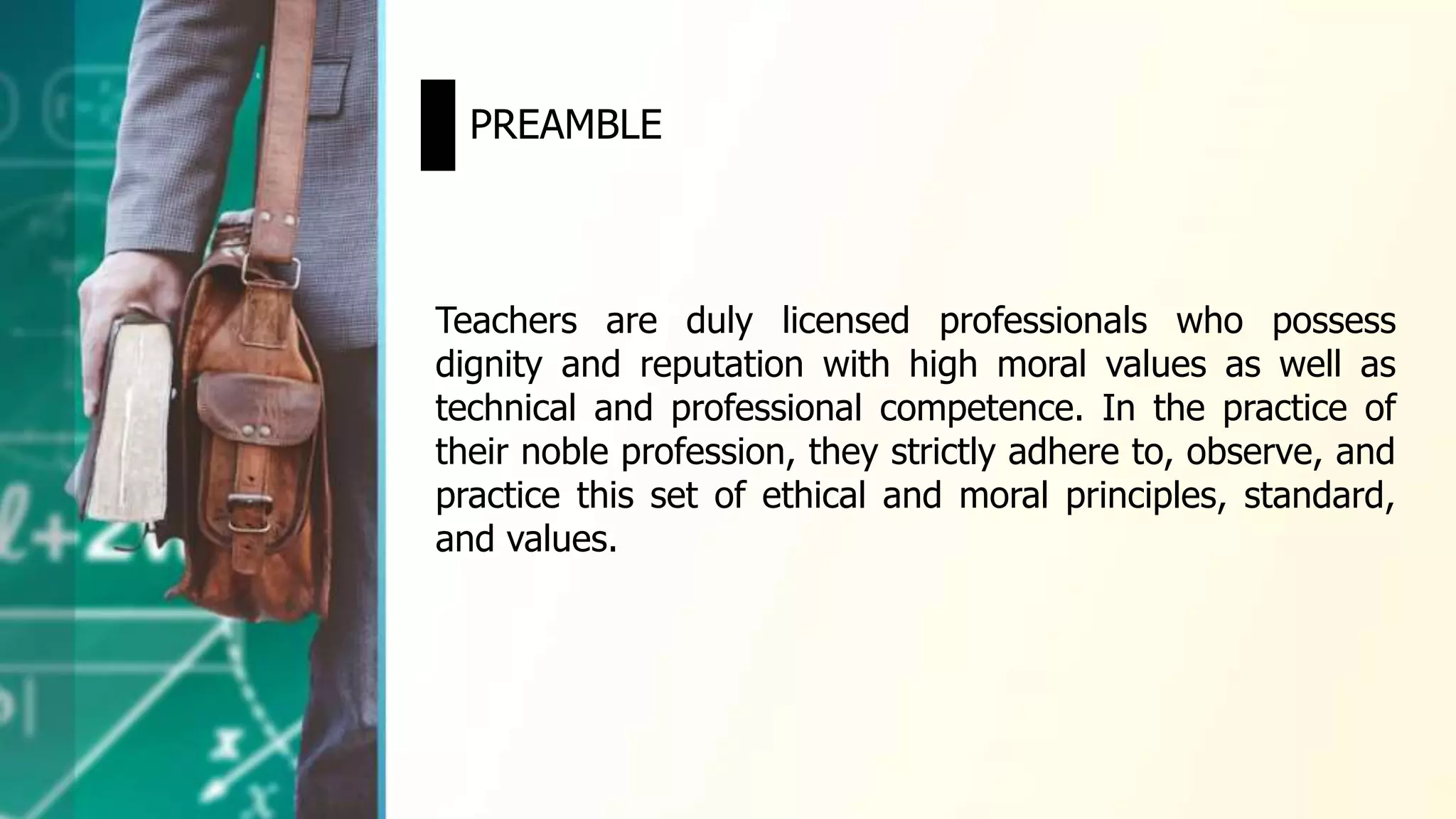 Teachers are duly licensed professionals who possess
dignity and reputation with high moral values as well as
technical and professional competence. In the practice of
their noble profession, they strictly adhere to, observe, and
practice this set of ethical and moral principles, standard,
and values.
PREAMBLE
 