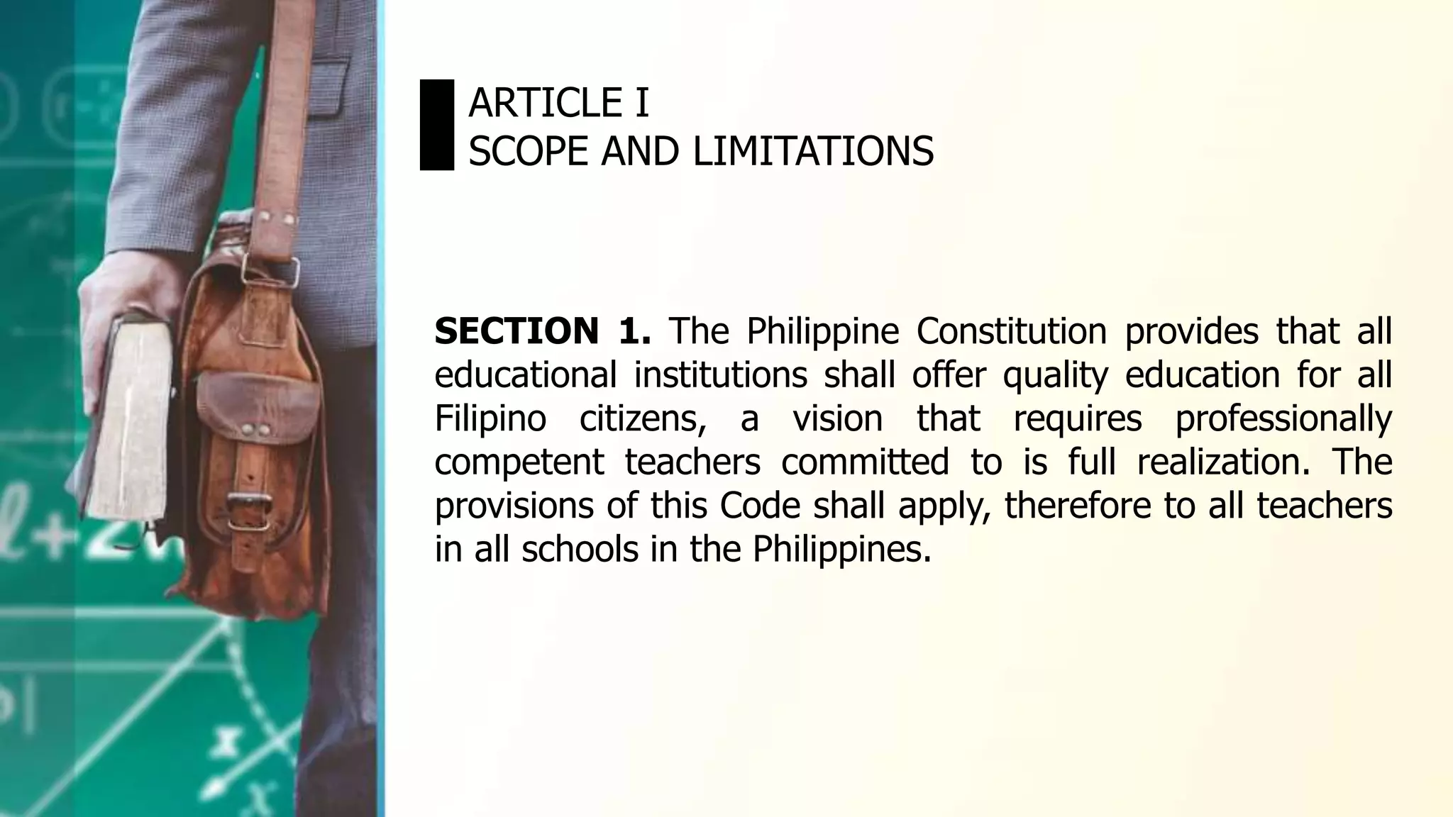 ARTICLE I
SCOPE AND LIMITATIONS
SECTION 1. The Philippine Constitution provides that all
educational institutions shall offer quality education for all
Filipino citizens, a vision that requires professionally
competent teachers committed to is full realization. The
provisions of this Code shall apply, therefore to all teachers
in all schools in the Philippines.
 