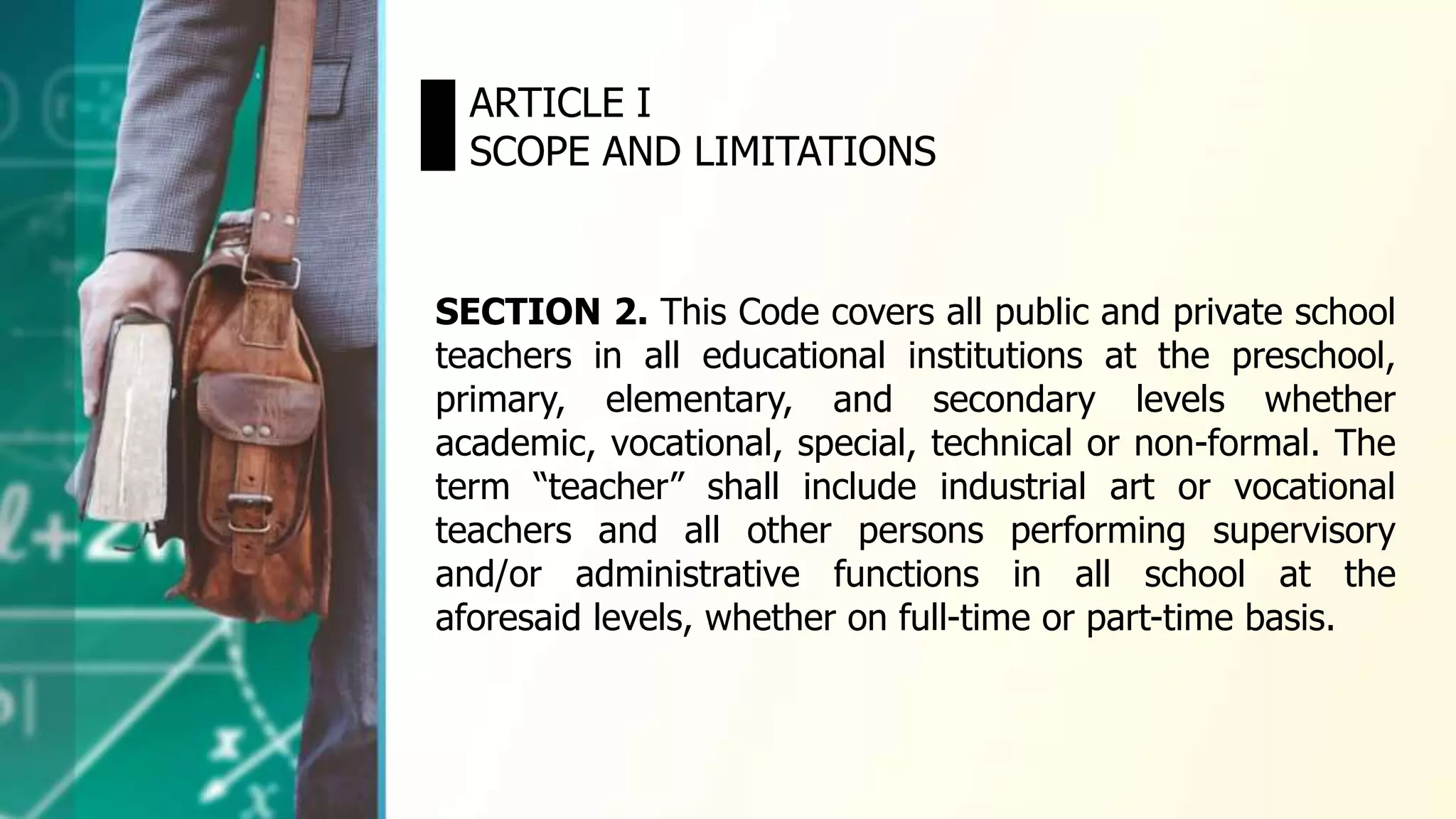 ARTICLE I
SCOPE AND LIMITATIONS
SECTION 2. This Code covers all public and private school
teachers in all educational institutions at the preschool,
primary, elementary, and secondary levels whether
academic, vocational, special, technical or non-formal. The
term “teacher” shall include industrial art or vocational
teachers and all other persons performing supervisory
and/or administrative functions in all school at the
aforesaid levels, whether on full-time or part-time basis.
 