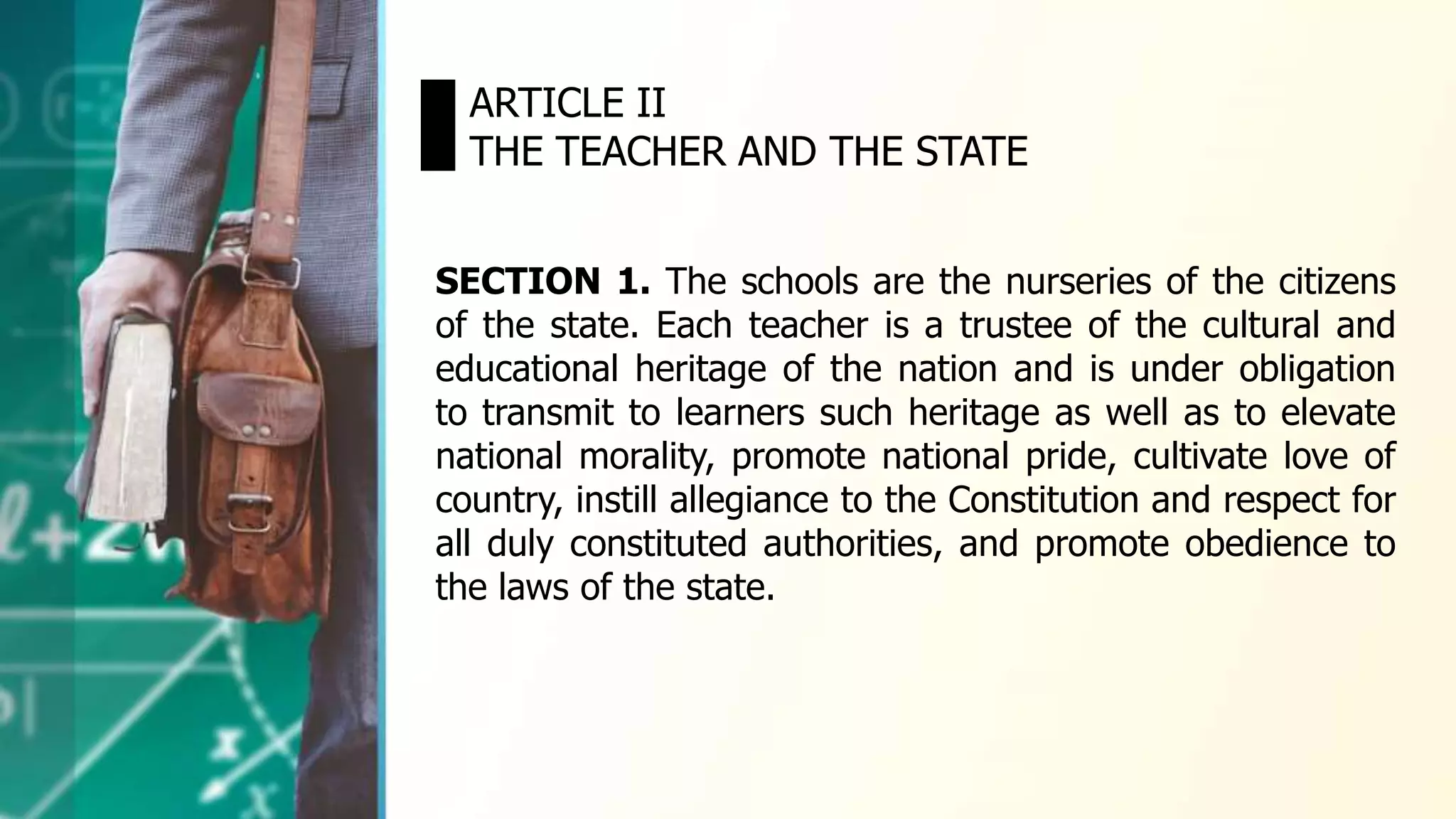 ARTICLE II
THE TEACHER AND THE STATE
SECTION 1. The schools are the nurseries of the citizens
of the state. Each teacher is a trustee of the cultural and
educational heritage of the nation and is under obligation
to transmit to learners such heritage as well as to elevate
national morality, promote national pride, cultivate love of
country, instill allegiance to the Constitution and respect for
all duly constituted authorities, and promote obedience to
the laws of the state.
 