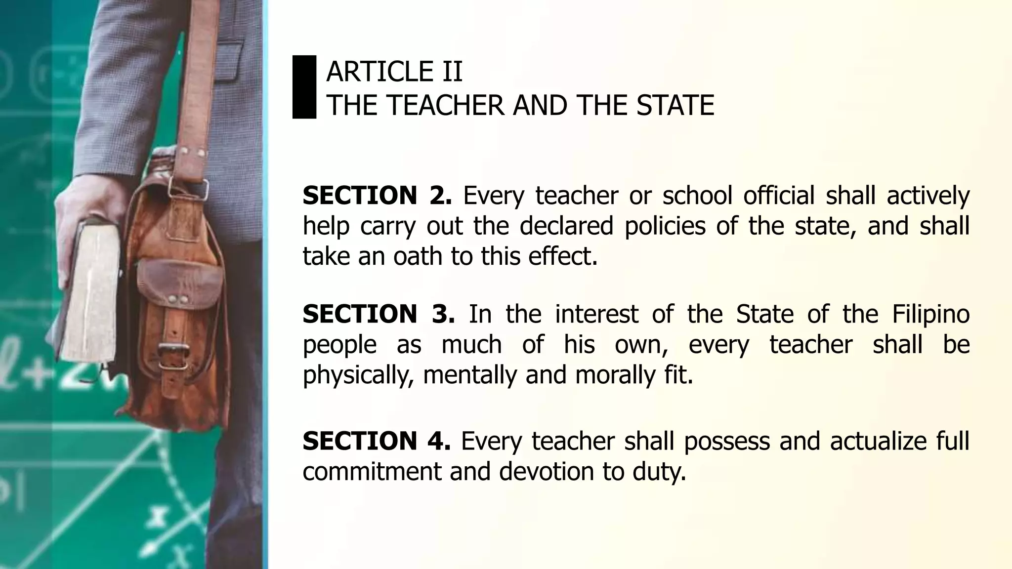 SECTION 2. Every teacher or school official shall actively
help carry out the declared policies of the state, and shall
take an oath to this effect.
ARTICLE II
THE TEACHER AND THE STATE
SECTION 3. In the interest of the State of the Filipino
people as much of his own, every teacher shall be
physically, mentally and morally fit.
SECTION 4. Every teacher shall possess and actualize full
commitment and devotion to duty.
 