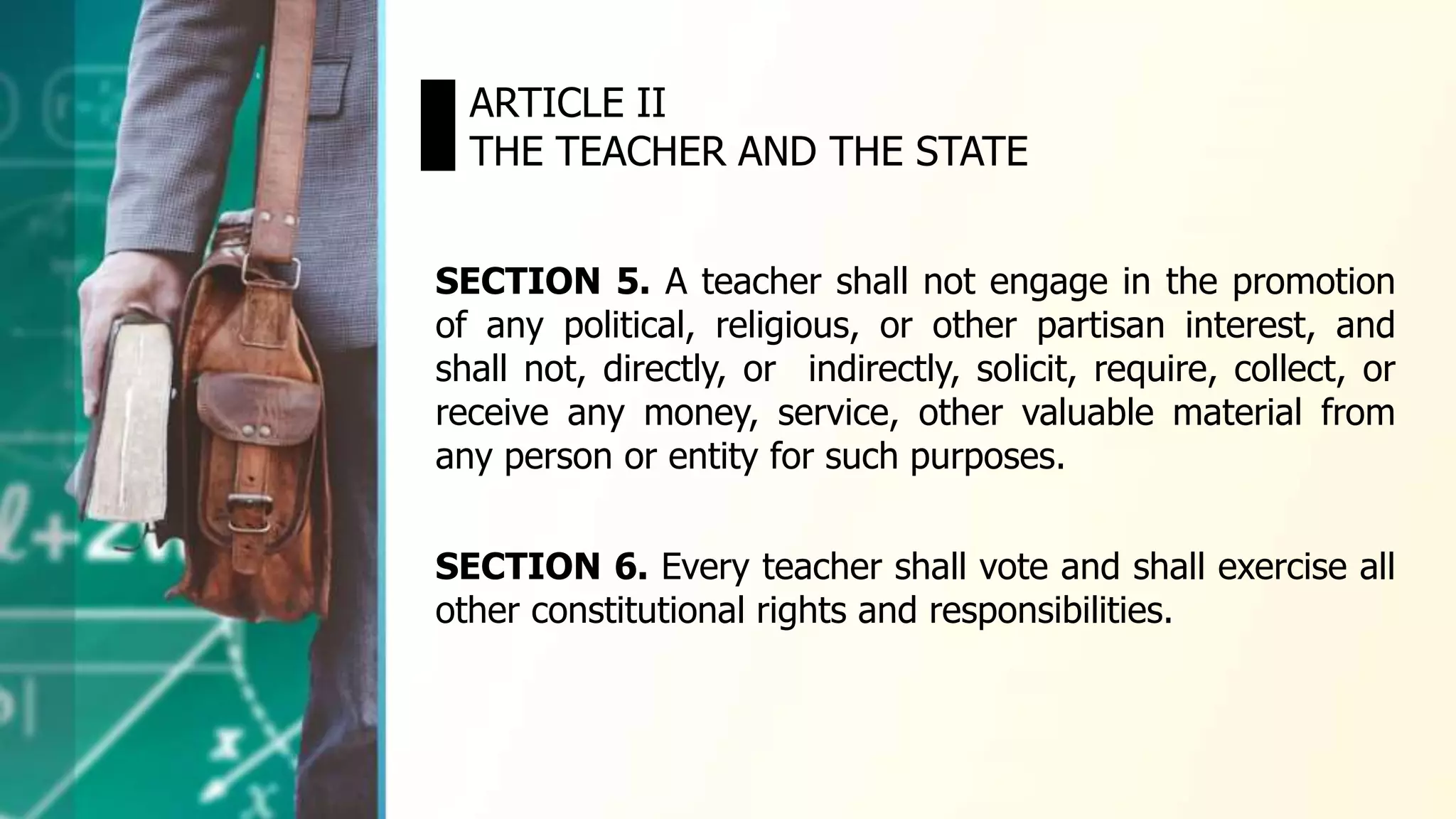 SECTION 5. A teacher shall not engage in the promotion
of any political, religious, or other partisan interest, and
shall not, directly, or indirectly, solicit, require, collect, or
receive any money, service, other valuable material from
any person or entity for such purposes.
ARTICLE II
THE TEACHER AND THE STATE
SECTION 6. Every teacher shall vote and shall exercise all
other constitutional rights and responsibilities.
 